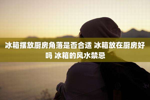 冰箱摆放厨房角落是否合适 冰箱放在厨房好吗 冰箱的风水禁忌