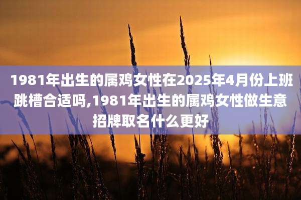 1981年出生的属鸡女性在2025年4月份上班跳槽合适吗,1981年出生的属鸡女性做生意招牌取名什么更好