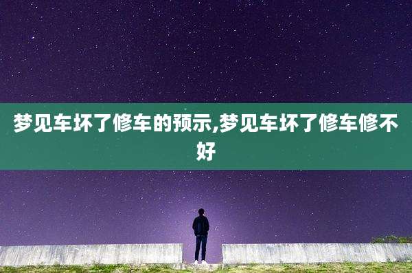 梦见车坏了修车的预示,梦见车坏了修车修不好