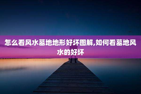 怎么看风水墓地地形好坏图解,如何看墓地风水的好坏