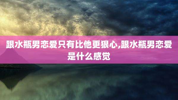 跟水瓶男恋爱只有比他更狠心,跟水瓶男恋爱是什么感觉