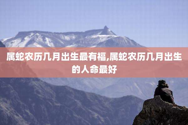 属蛇农历几月出生最有福,属蛇农历几月出生的人命最好
