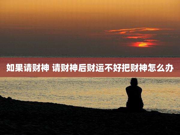 如果请财神 请财神后财运不好把财神怎么办