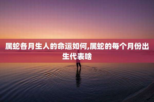 属蛇各月生人的命运如何,属蛇的每个月份出生代表啥