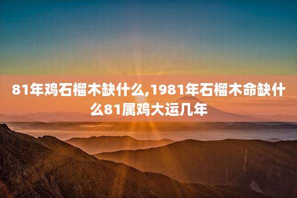 81年鸡石榴木缺什么,1981年石榴木命缺什么81属鸡大运几年