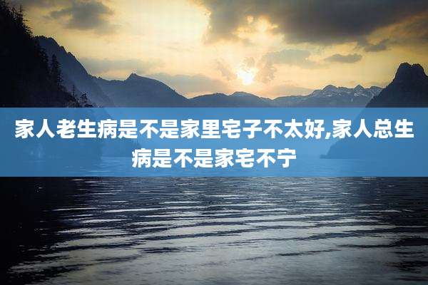 家人老生病是不是家里宅子不太好,家人总生病是不是家宅不宁