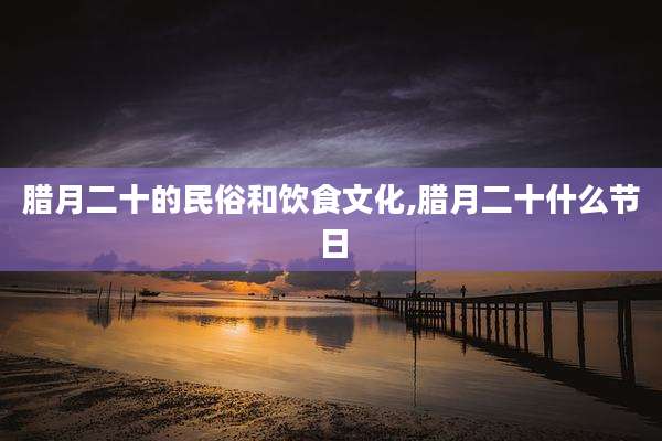 腊月二十的民俗和饮食文化,腊月二十什么节日