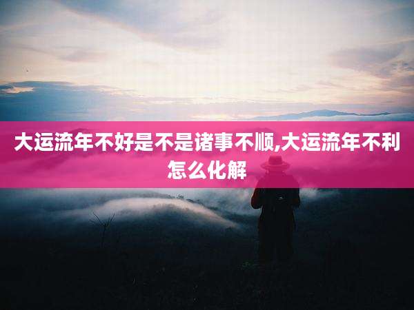 大运流年不好是不是诸事不顺,大运流年不利怎么化解