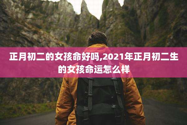 正月初二的女孩命好吗,2021年正月初二生的女孩命运怎么样