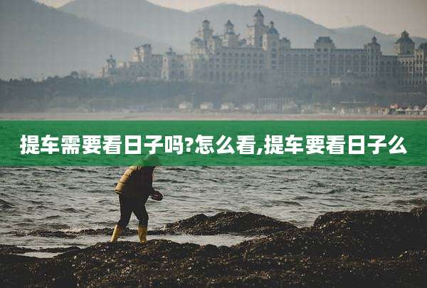 提车需要看日子吗?怎么看,提车要看日子么