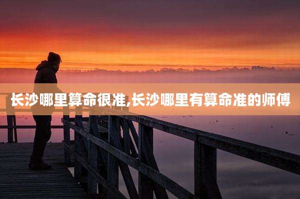 长沙哪里算命很准,长沙哪里有算命准的师傅