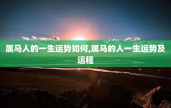 属马人的一生运势如何,属马的人一生运势及运程