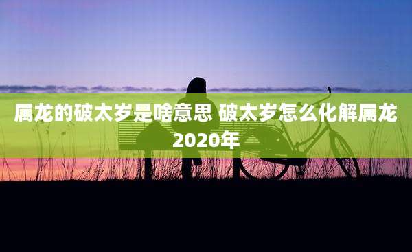 属龙的破太岁是啥意思 破太岁怎么化解属龙2020年