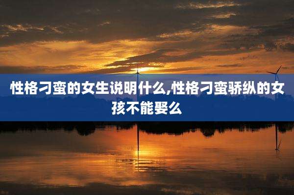 性格刁蛮的女生说明什么,性格刁蛮骄纵的女孩不能娶么