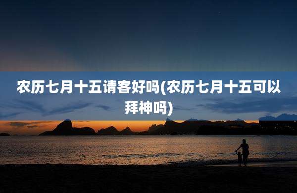 农历七月十五请客好吗(农历七月十五可以拜神吗)