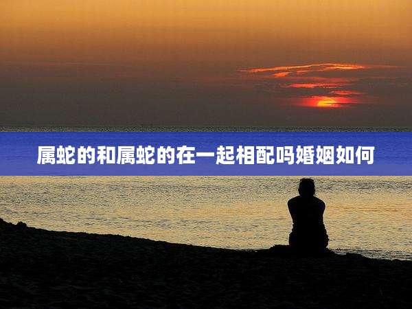 属蛇的和属蛇的在一起相配吗婚姻如何
