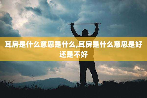 耳房是什么意思是什么,耳房是什么意思是好还是不好