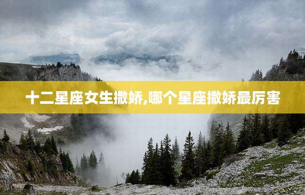 十二星座女生撒娇,哪个星座撒娇最厉害
