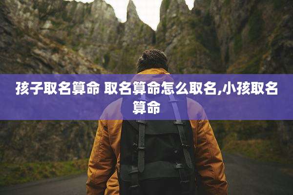 孩子取名算命 取名算命怎么取名,小孩取名算命