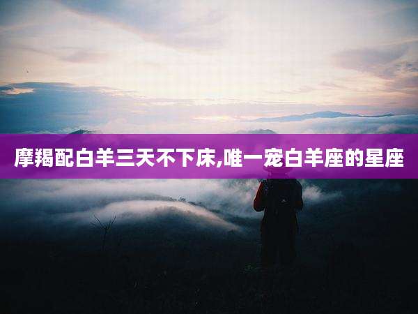 摩羯配白羊三天不下床,唯一宠白羊座的星座