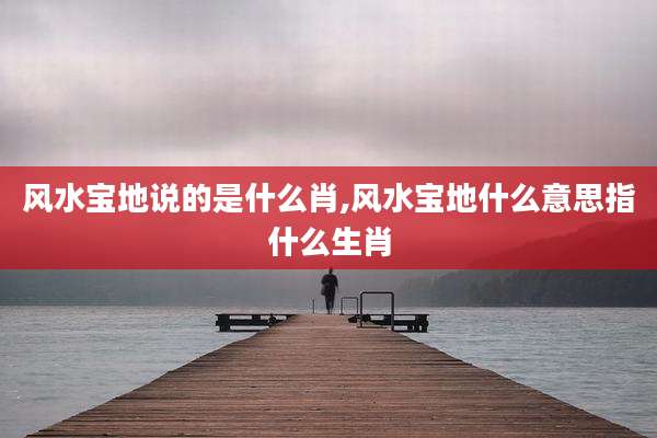 风水宝地说的是什么肖,风水宝地什么意思指什么生肖