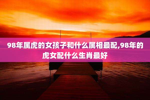 98年属虎的女孩子和什么属相最配,98年的虎女配什么生肖最好