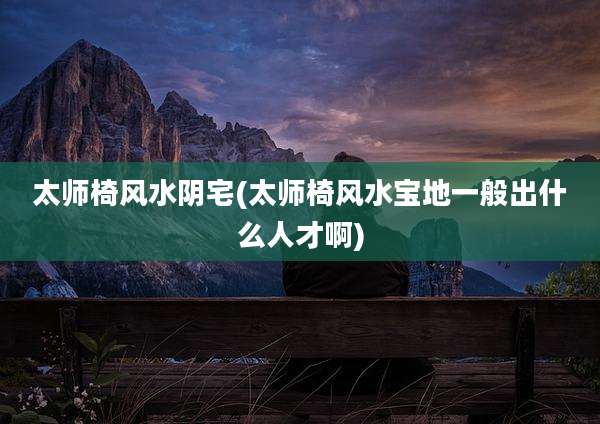 太师椅风水阴宅(太师椅风水宝地一般出什么人才啊)
