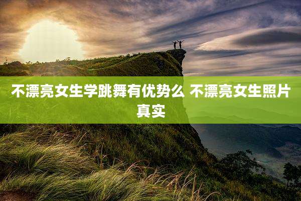 不漂亮女生学跳舞有优势么 不漂亮女生照片真实