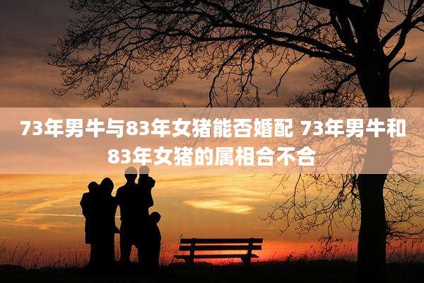 73年男牛与83年女猪能否婚配 73年男牛和83年女猪的属相合不合
