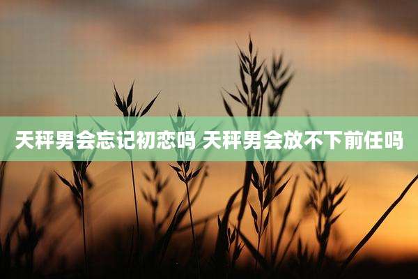 天秤男会忘记初恋吗 天秤男会放不下前任吗
