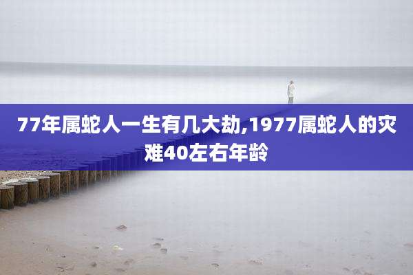 77年属蛇人一生有几大劫,1977属蛇人的灾难40左右年龄