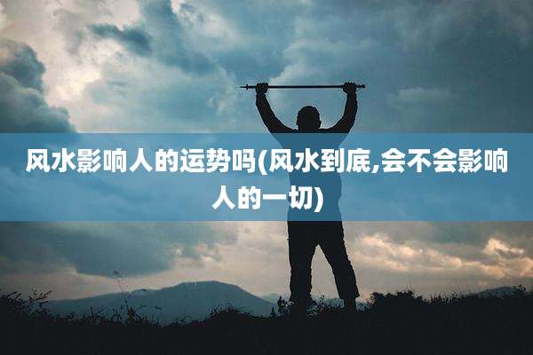 风水影响人的运势吗(风水到底,会不会影响人的一切)