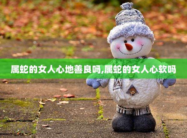 属蛇的女人心地善良吗,属蛇的女人心软吗