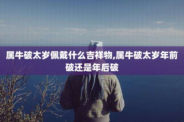 属牛破太岁佩戴什么吉祥物,属牛破太岁年前破还是年后破