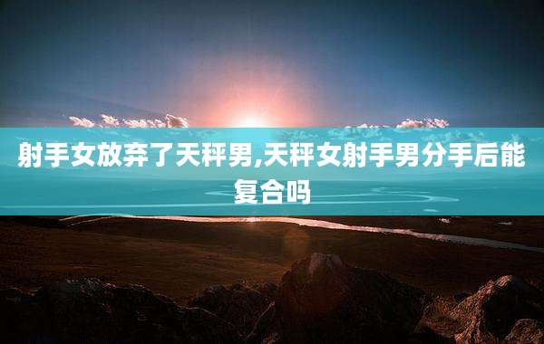 射手女放弃了天秤男,天秤女射手男分手后能复合吗