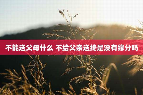 不能送父母什么 不给父亲送终是没有缘分吗