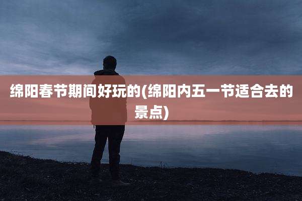 绵阳春节期间好玩的(绵阳内五一节适合去的景点)