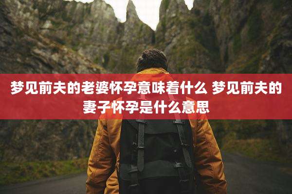 梦见前夫的老婆怀孕意味着什么 梦见前夫的妻子怀孕是什么意思