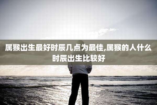 属猴出生最好时辰几点为最佳,属猴的人什么时辰出生比较好