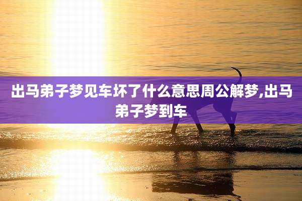 出马弟子梦见车坏了什么意思周公解梦,出马弟子梦到车