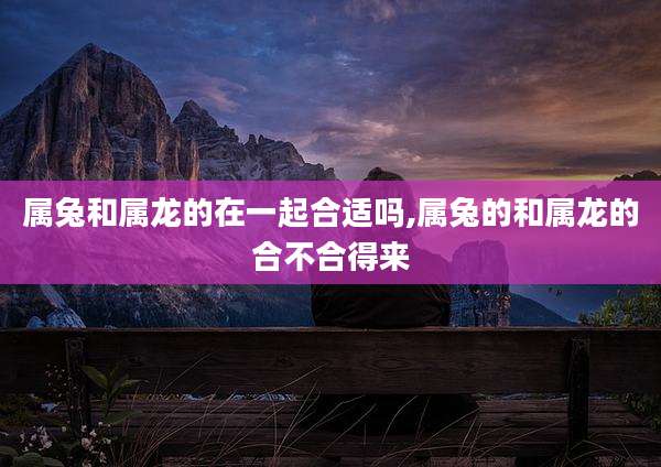 属兔和属龙的在一起合适吗,属兔的和属龙的合不合得来