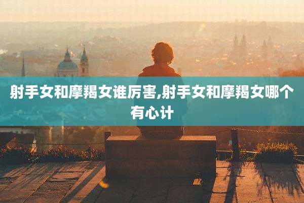 射手女和摩羯女谁厉害,射手女和摩羯女哪个有心计