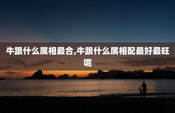 牛跟什么属相最合,牛跟什么属相配最好最旺呢