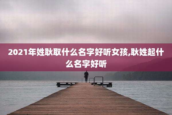 2021年姓耿取什么名字好听女孩,耿姓起什么名字好听