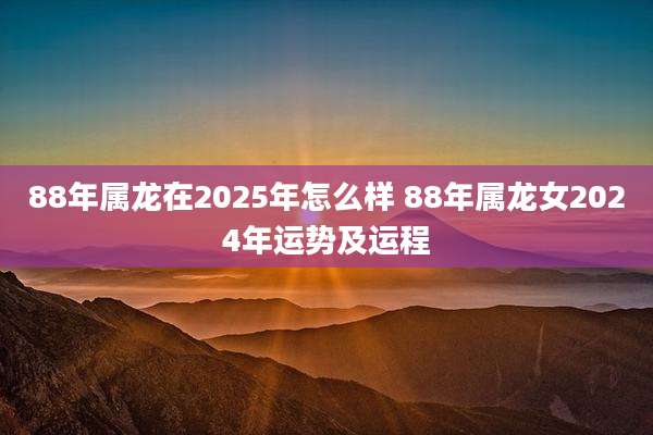 88年属龙在2025年怎么样 88年属龙女2024年运势及运程