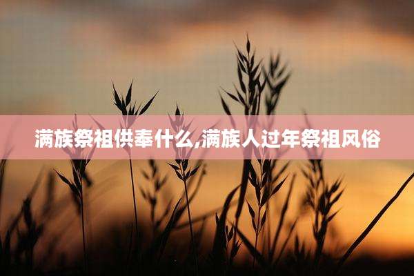 满族祭祖供奉什么,满族人过年祭祖风俗