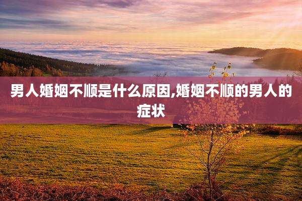男人婚姻不顺是什么原因,婚姻不顺的男人的症状