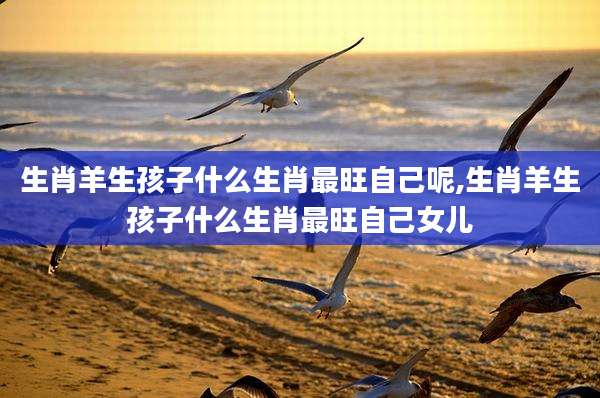 生肖羊生孩子什么生肖最旺自己呢,生肖羊生孩子什么生肖最旺自己女儿