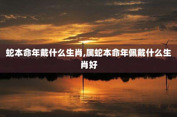 蛇本命年戴什么生肖,属蛇本命年佩戴什么生肖好