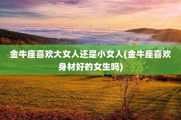 金牛座喜欢大女人还是小女人(金牛座喜欢身材好的女生吗)